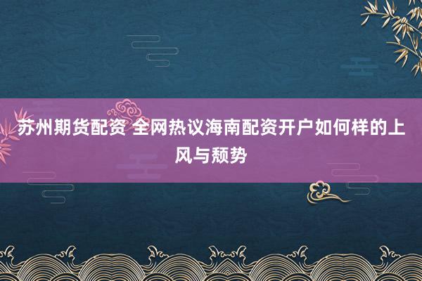 苏州期货配资 全网热议海南配资开户如何样的上风与颓势
