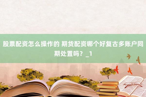股票配资怎么操作的 期货配资哪个好复古多账户同期处置吗？_1