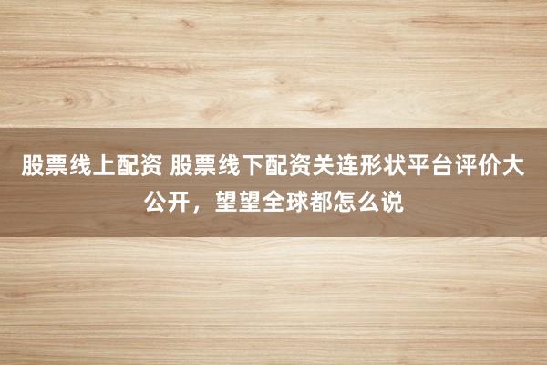 股票线上配资 股票线下配资关连形状平台评价大公开，望望全球都怎么说