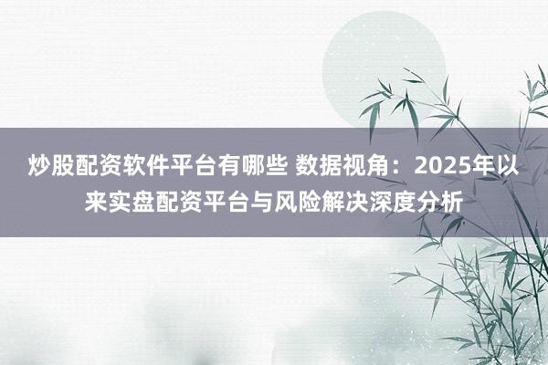 炒股配资软件平台有哪些 数据视角：2025年以来实盘配资平台与风险解决深度分析