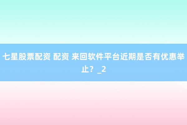 七星股票配资 配资 来回软件平台近期是否有优惠举止？_2