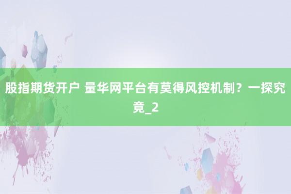 股指期货开户 量华网平台有莫得风控机制？一探究竟_2
