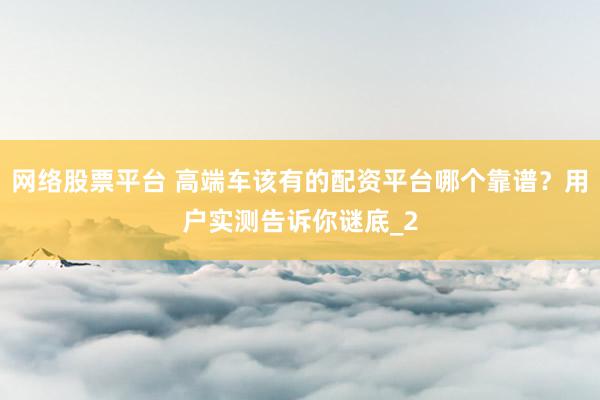 网络股票平台 高端车该有的配资平台哪个靠谱？用户实测告诉你谜底_2